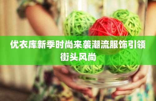 优衣库新季时尚来袭潮流服饰引领街头风尚