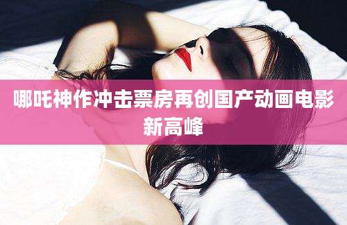 哪吒神作冲击票房再创国产动画电影新高峰