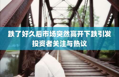 跌了好久后市场突然高开下跌引发投资者关注与热议