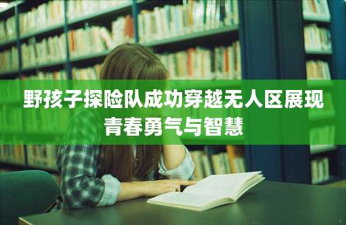 野孩子探险队成功穿越无人区展现青春勇气与智慧
