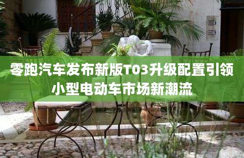 零跑汽车发布新版T03升级配置引领小型电动车市场新潮流