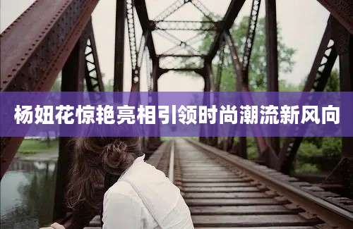 杨妞花惊艳亮相引领时尚潮流新风向