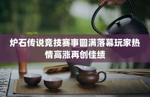 炉石传说竞技赛事圆满落幕玩家热情高涨再创佳绩