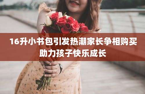 16升小书包引发热潮家长争相购买助力孩子快乐成长
