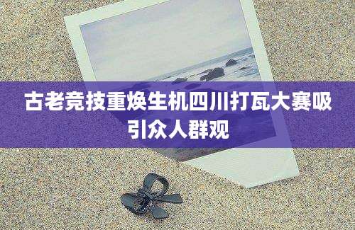 古老竞技重焕生机四川打瓦大赛吸引众人群观