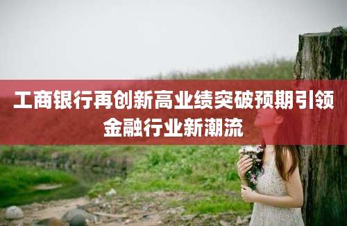 工商银行再创新高业绩突破预期引领金融行业新潮流