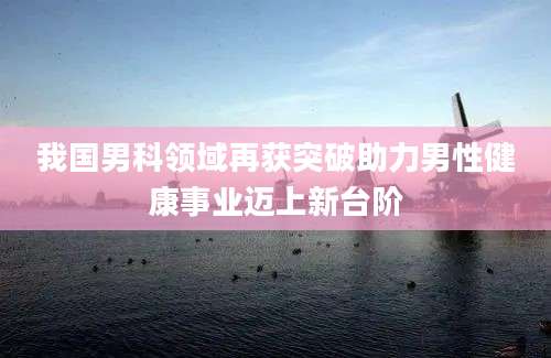 我国男科领域再获突破助力男性健康事业迈上新台阶