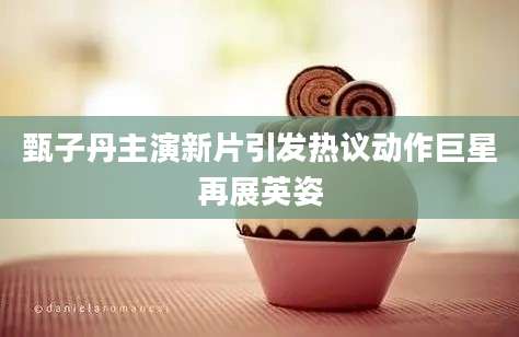甄子丹主演新片引发热议动作巨星再展英姿