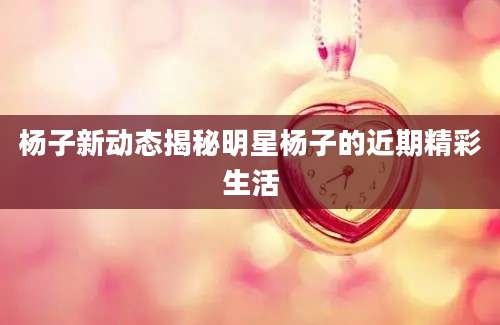 杨子新动态揭秘明星杨子的近期精彩生活