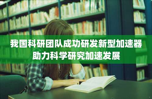 我国科研团队成功研发新型加速器助力科学研究加速发展