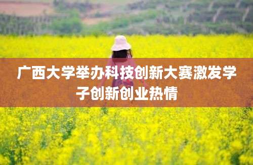 广西大学举办科技创新大赛激发学子创新创业热情