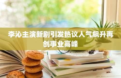 李沁主演新剧引发热议人气飙升再创事业高峰