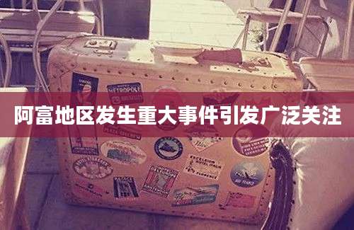 阿富地区发生重大事件引发广泛关注