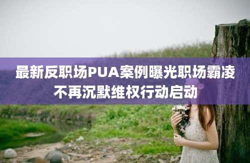 最新反职场PUA案例曝光职场霸凌不再沉默维权行动启动