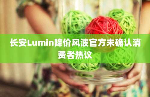 长安Lumin降价风波官方未确认消费者热议