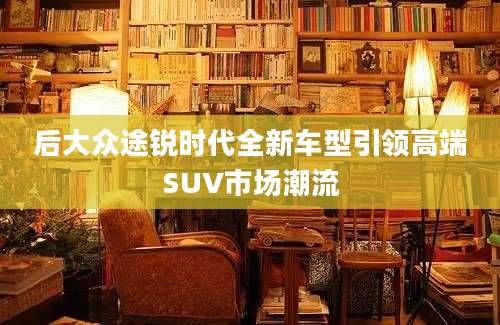 后大众途锐时代全新车型引领高端SUV市场潮流