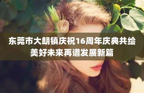 东莞市大朗镇庆祝16周年庆典共绘美好未来再谱发展新篇