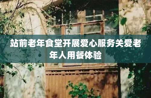 站前老年食堂开展爱心服务关爱老年人用餐体验