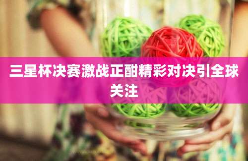 三星杯决赛激战正酣精彩对决引全球关注