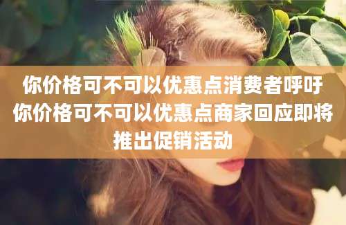 你价格可不可以优惠点消费者呼吁你价格可不可以优惠点商家回应即将推出促销活动