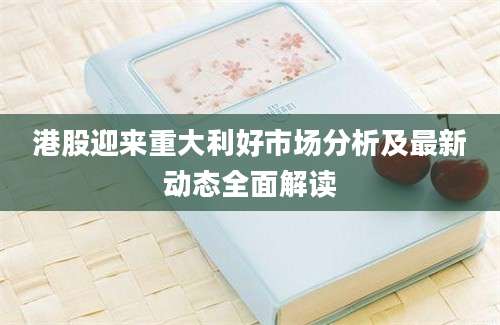 港股迎来重大利好市场分析及最新动态全面解读