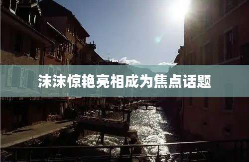 沫沫惊艳亮相成为焦点话题