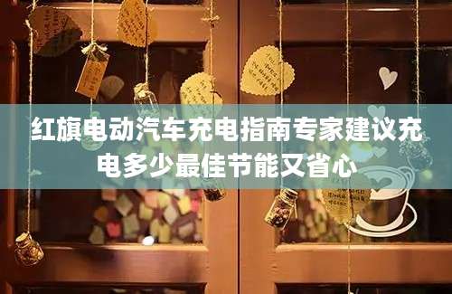 红旗电动汽车充电指南专家建议充电多少最佳节能又省心