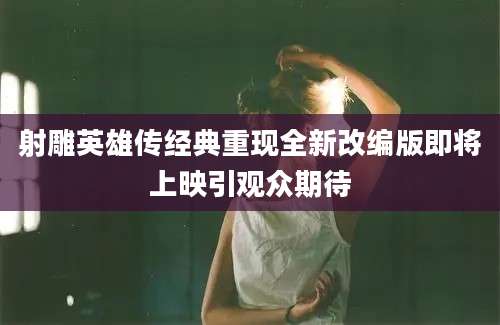 射雕英雄传经典重现全新改编版即将上映引观众期待