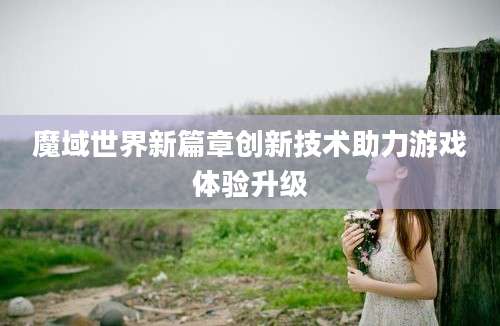 魔域世界新篇章创新技术助力游戏体验升级
