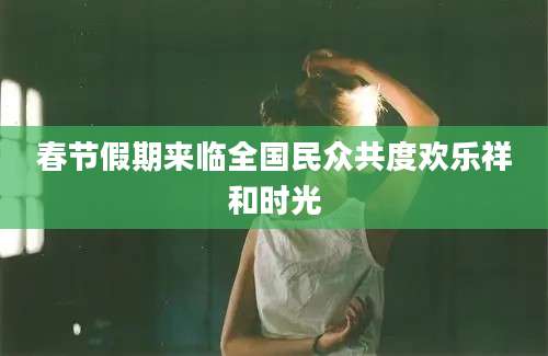 春节假期来临全国民众共度欢乐祥和时光