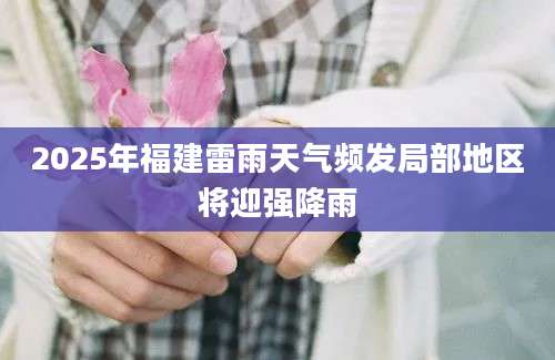 2025年福建雷雨天气频发局部地区将迎强降雨