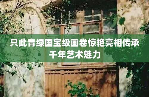 只此青绿国宝级画卷惊艳亮相传承千年艺术魅力