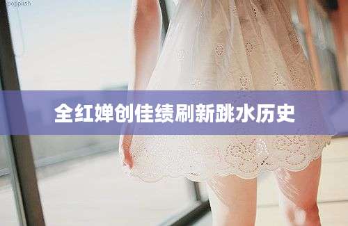全红婵创佳绩刷新跳水历史