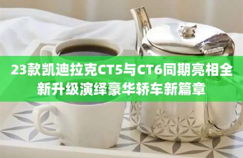 23款凯迪拉克CT5与CT6同期亮相全新升级演绎豪华轿车新篇章