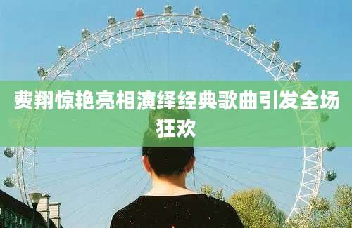 费翔惊艳亮相演绎经典歌曲引发全场狂欢