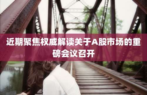 近期聚焦权威解读关于A股市场的重磅会议召开
