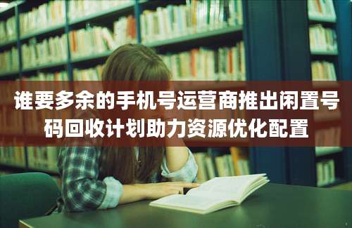 谁要多余的手机号运营商推出闲置号码回收计划助力资源优化配置