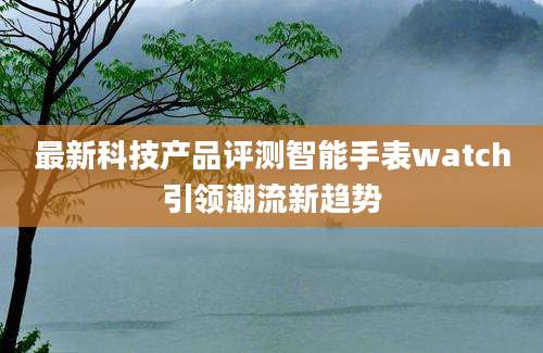 最新科技产品评测智能手表watch引领潮流新趋势