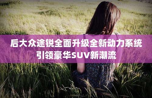 后大众途锐全面升级全新动力系统引领豪华SUV新潮流