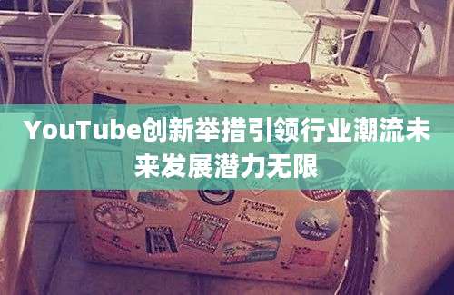 YouTube创新举措引领行业潮流未来发展潜力无限