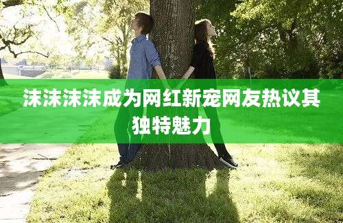 沫沫沫沫成为网红新宠网友热议其独特魅力