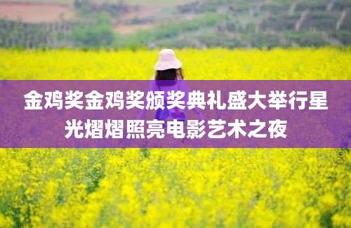 金鸡奖金鸡奖颁奖典礼盛大举行星光熠熠照亮电影艺术之夜