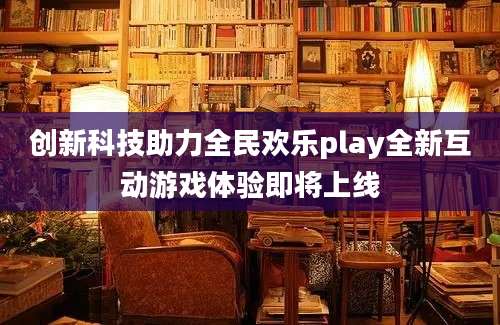 创新科技助力全民欢乐play全新互动游戏体验即将上线