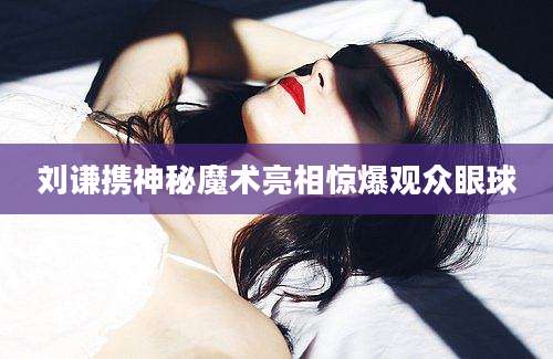 刘谦携神秘魔术亮相惊爆观众眼球