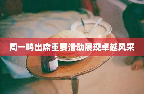 周一鸣出席重要活动展现卓越风采