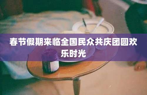 春节假期来临全国民众共庆团圆欢乐时光
