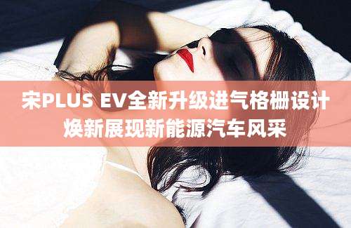 宋PLUS EV全新升级进气格栅设计焕新展现新能源汽车风采