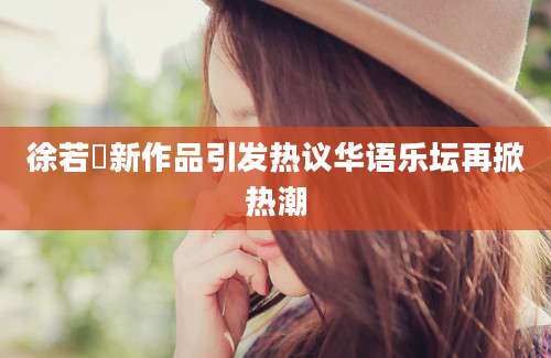 徐若瑄新作品引发热议华语乐坛再掀热潮