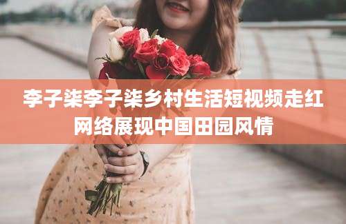 李子柒李子柒乡村生活短视频走红网络展现中国田园风情