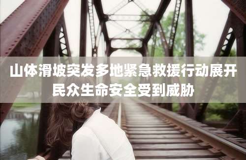 山体滑坡突发多地紧急救援行动展开民众生命安全受到威胁